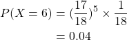 \begin{align*}P(X=6) & = (\frac{17}{18})^5 \times \frac{1}{18} \\& = 0.04\end{align*}