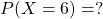 P(X=6)= ?